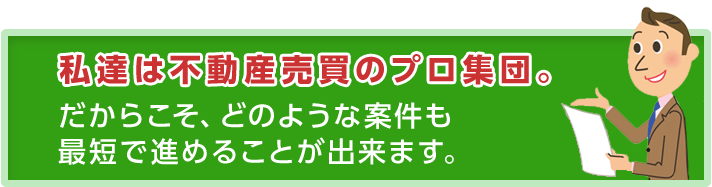 私達は不動産売買のプロ集団。だからこそ、どのような案件も最短で進めることが出来ます。